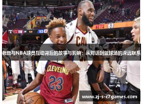 老詹与NBA球员互动背后的故事与影响:从对话到篮球场的深远联系 老詹与NBA球员互动背后的故事与影响:从对话到篮球场的深远联系