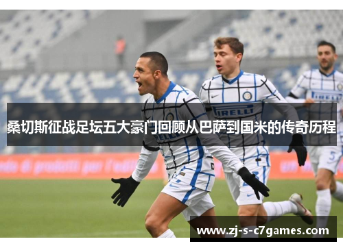 桑切斯征战足坛五大豪门回顾从巴萨到国米的传奇历程