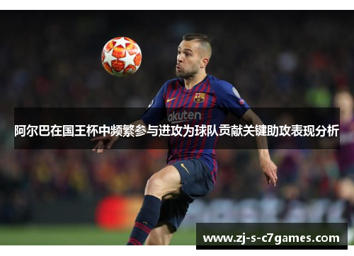 阿尔巴在国王杯中频繁参与进攻为球队贡献关键助攻表现分析