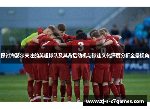 探讨海瑟尔关注的英超球队及其背后动机与球迷文化深度分析全景视角 探讨海瑟尔关注的英超球队及其背后动机与球迷文化深度分析全景视角