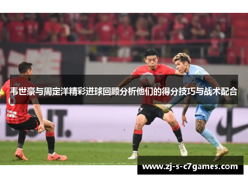 韦世豪与周定洋精彩进球回顾分析他们的得分技巧与战术配合