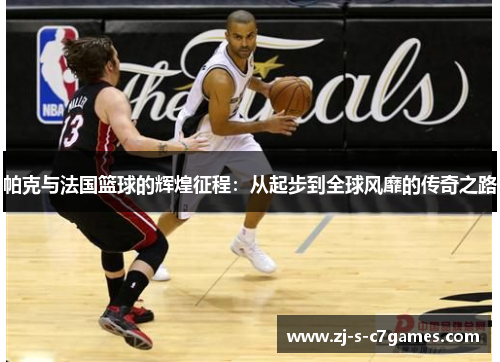 帕克与法国篮球的辉煌征程：从起步到全球风靡的传奇之路