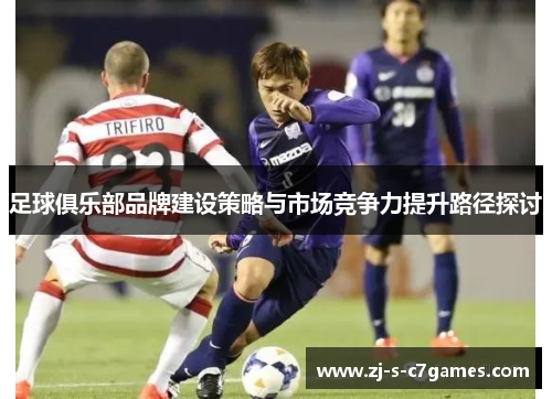 足球俱乐部品牌建设策略与市场竞争力提升路径探讨 足球俱乐部品牌建设策略与市场竞争力提升路径探讨